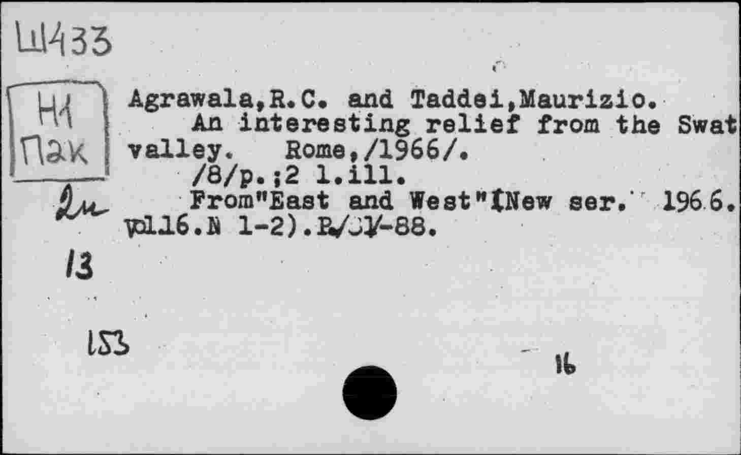 ﻿ІіЦЗЗ
Ж Пах
Agrawala,R.С. and Taddei,Maurizio.
An interesting relief from the Swat valley. Rome,/1966/.
/8/p.;2 l.ill.
From”Eaat and West”lNew ser.r 1966, Vfl.16.fi 1-2) .R/jy-88.
/3
ISS
lb